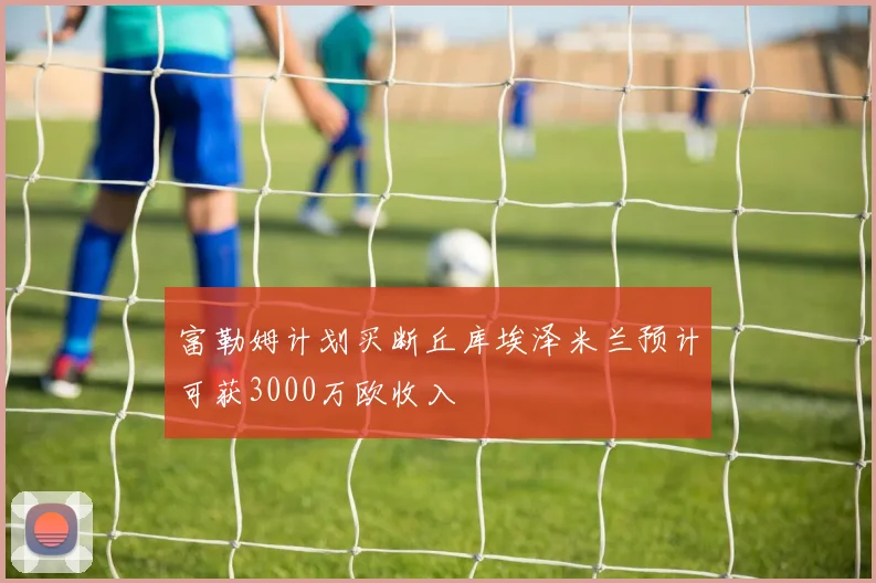富勒姆计划买断丘库埃泽米兰预计可获3000万欧收入