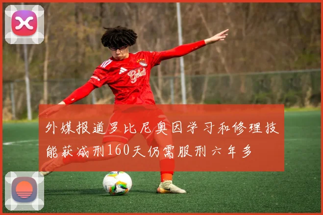 外媒报道罗比尼奥因学习和修理技能获减刑160天仍需服刑六年多