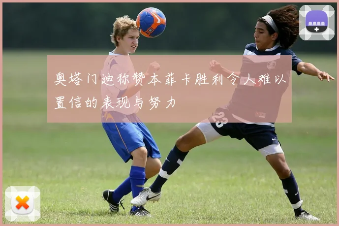 奥塔门迪称赞本菲卡胜利令人难以置信的表现与努力