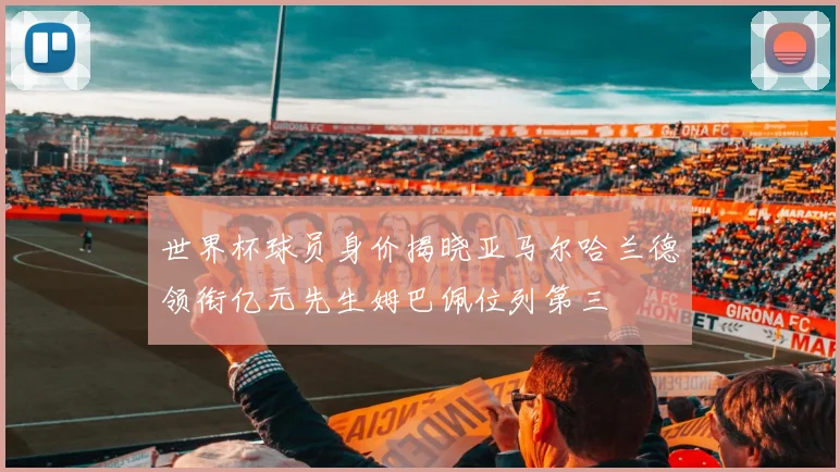 世界杯球员身价揭晓亚马尔哈兰德领衔亿元先生姆巴佩位列第三