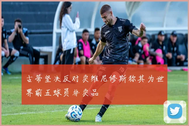 古蒂坚决反对卖维尼修斯称其为世界前五球员非卖品