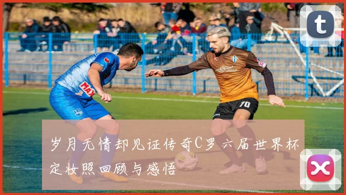 岁月无情却见证传奇C罗六届世界杯定妆照回顾与感悟