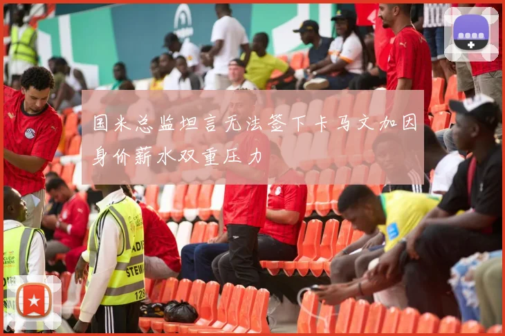 国米总监坦言无法签下卡马文加因身价薪水双重压力