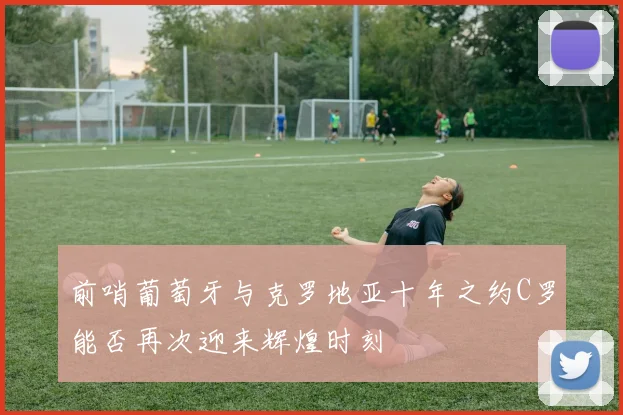 前哨葡萄牙与克罗地亚十年之约C罗能否再次迎来辉煌时刻