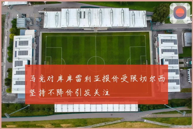 马竞对库库雷利亚报价受限切尔西坚持不降价引发关注
