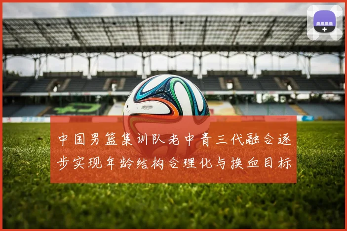 中国男篮集训队老中青三代融合逐步实现年龄结构合理化与换血目标