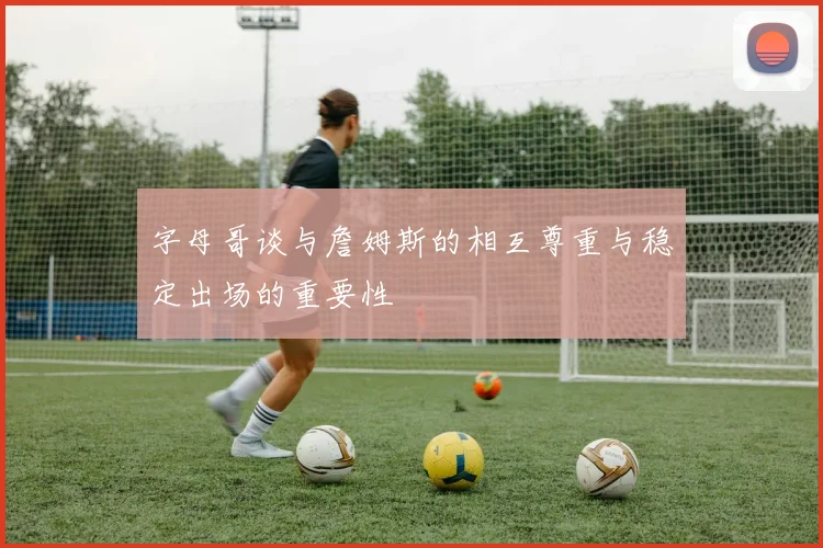 字母哥谈与詹姆斯的相互尊重与稳定出场的重要性
