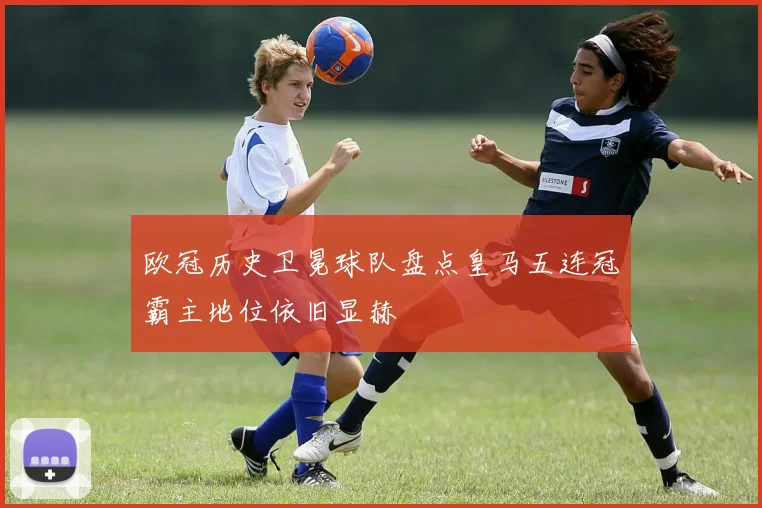 欧冠历史卫冕球队盘点皇马五连冠霸主地位依旧显赫