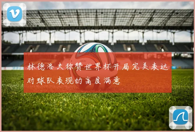 林德洛夫称赞世界杯开局完美表达对球队表现的高度满意
