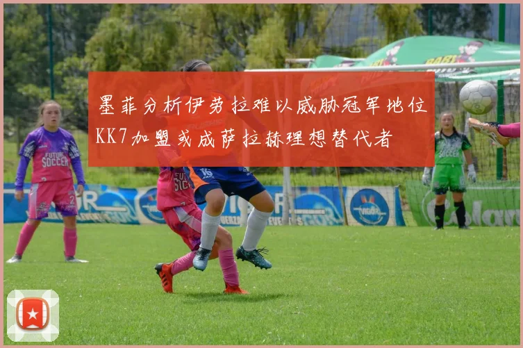 墨菲分析伊劳拉难以威胁冠军地位KK7加盟或成萨拉赫理想替代者