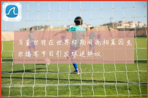 马奎尔将在世界杯期间亮相莱因克尔播客节目引发球迷热议