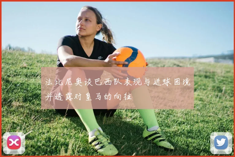 法比尼奥谈巴西队表现与进球困境并透露对皇马的向往