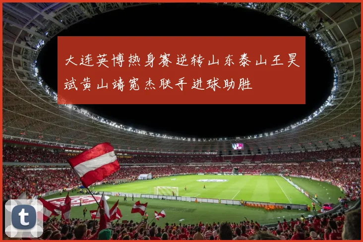 大连英博热身赛逆转山东泰山王昊斌黄山靖宽杰联手进球助胜