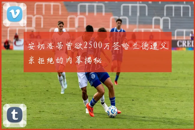 安切洛蒂曾欲2500万签哈兰德遭父亲拒绝的内幕揭秘