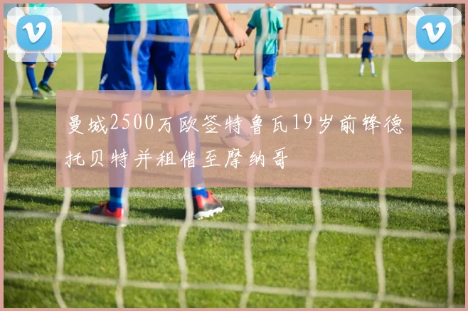曼城2500万欧签特鲁瓦19岁前锋德托贝特并租借至摩纳哥