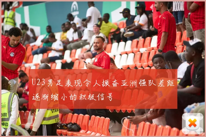 U23男足表现令人振奋亚洲强队差距逐渐缩小的积极信号