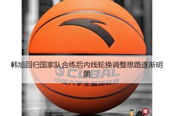 韩旭回归国家队合练后内线轮换调整思路逐渐明朗
